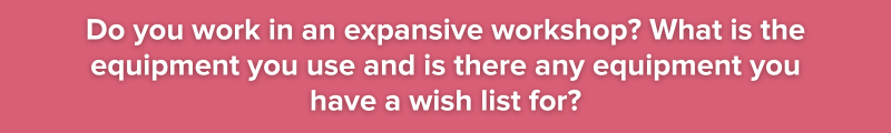 Do you work in an expansive workshop? What is the equipment you use and is there any equipment you have a wish list for?