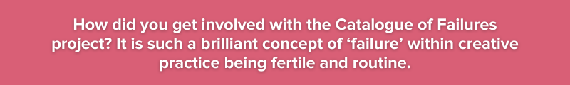 How did you get involved with the Catalogue of Failures project? It is such a brilliant concept of ‘failure’ within creative practice being fertile and routine.