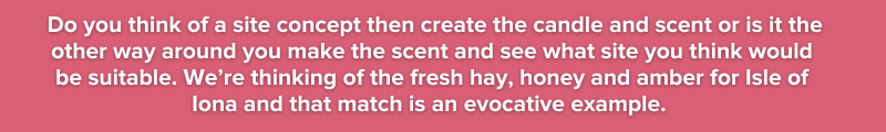 4. Do you think of a site concept then create the candle and scent or is it the other way around you make the scent and see what site you think would be suitable. We’re thinking of the fresh hay, hone