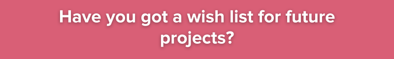 8.	Have you got a wish list for future projects?