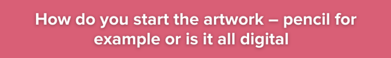 Pink background with white text:How do you start the artwork – pencil for example or is it all digital?