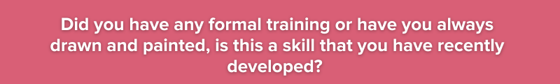 white text on pink background:    Did you have any formal training or have you always drawn and painted,  is this a skill that you have recently developed? 