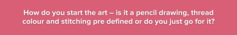 6. How do you start the art – is it a pencil drawing, thread colour and stitching pre defined or do you just go for it?