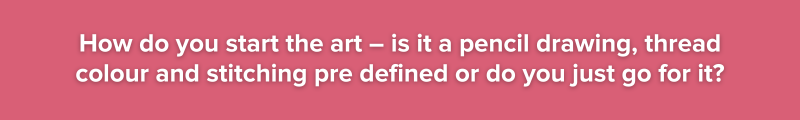 6.	How do you start the art – is it a pencil drawing, thread colour and stitching pre defined or do you just go for it?