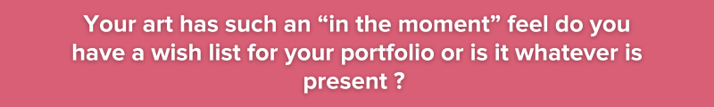 Your art has such an “in the moment” feel do you have a wish list for your portfolio or is it whatever is present ?