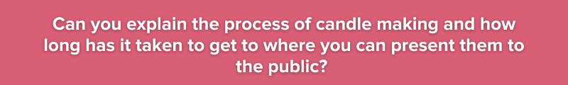 Can you explain the process of candle making and how long has it taken to get to where you can present them to the public? 