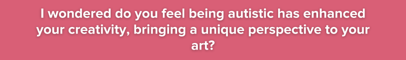 9. I wondered do you feel being autistic has enhanced your creativity