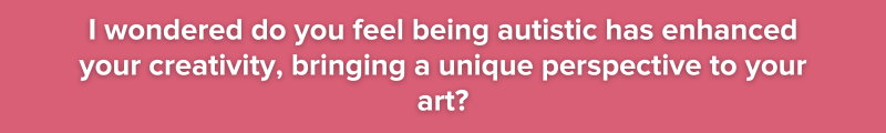 9.	I wondered do you feel being autistic has enhanced your creativity