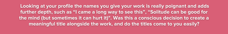 7. Looking at your profile the names you give your work is really poignant and adds further depth, such as “I came a long way to see this” “Solitude can be good for the mind (but sometimes it can h