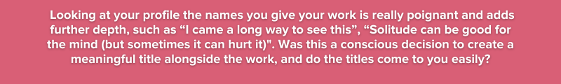 7.	Looking at your profile  the names you give your work is really poignant and adds further depth,  such as “I came a long way to see this”  “Solitude can be good for the mind (but sometimes it can h