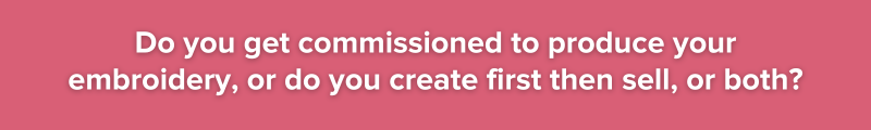 3. Do you get commissioned to produce your embroidery or do you create first then sell or both?