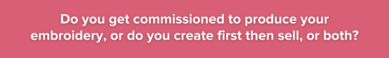 3.	Do you get commissioned to produce your embroidery or do you create first then sell or both?