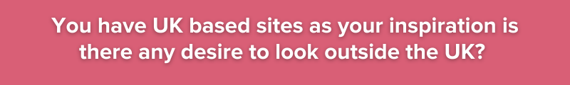 You have UK based sites as your inspiration is there any desire to look outside the UK?