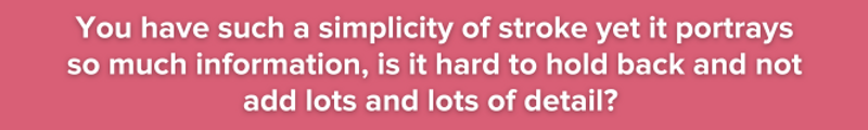 Pink background with white text: You have such a simplicity of stroke yet it portrays so much information, is it hard to hold back and not add lots and lots of detail?