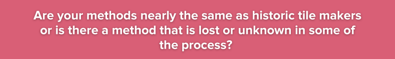 Are your methods nearly the same as historic tile makers or is there a method that is lost or unknown in some of the process?