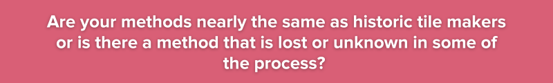 Are your methods nearly the same as historic tile makers or is there a method that is lost or unknown in some of the process? 