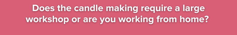 Does the candle making require a large workshop or are you working from home?