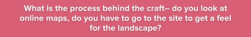 5. What is the process behind the craft– do you look at online maps, do you have to go to the site to get a feel for the landscape?