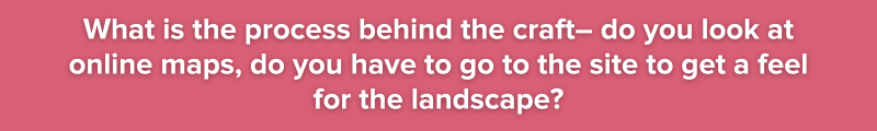 5.	What is the process behind the craft– do you look at online maps, do you have to go to the site to get a feel for the landscape?