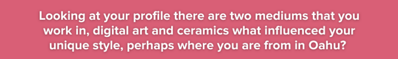 Pink background with white text: Looking at your profile there are two mediums that you work in, digital art and ceramics what influenced your unique style, perhaps where you are from in Oahu?