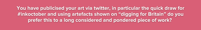 You have publicised your art via twitter, in particular the quick draw for #inkoctober and  using artefacts shown on “digging for Britain” do you prefer this to a long considered and pondered work?