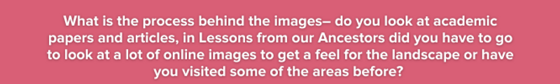 What is the process behind the images– do you look at academic papers and articles, in Lessons from our Ancestors did you have to go to look at a lot of online images to get a feel for the landscape?