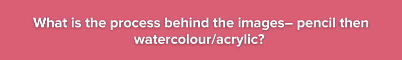 Pink background with white text: What is the process behind the images– pencil then watercolour/acrylic?