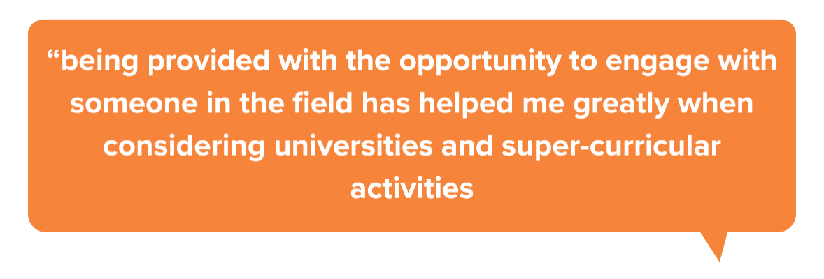 “being provided with the opportunity to engage with someone in the field has helped me greatly when considering universities and super-curricular activities