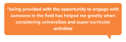 “being provided with the opportunity to engage with someone in the field has helped me greatly when considering universities and super-curricular activities