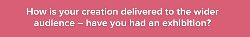 4. How is your creation delivered to the wider audience – have you had an exhibition?