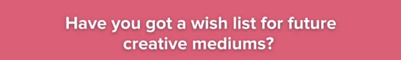 Pink background with white text: have you got a wish list for future creative mediums?